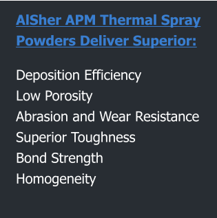 AlSher APM Thermal Spray  Powders Deliver Superior:  Deposition Efficiency Low Porosity Abrasion and Wear Resistance Superior Toughness  Bond Strength Homogeneity